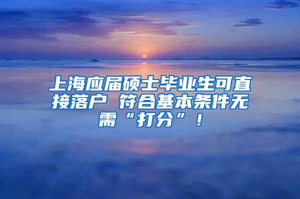 上海应届硕士毕业生可直接落户 符合基本条件无需“打分”！