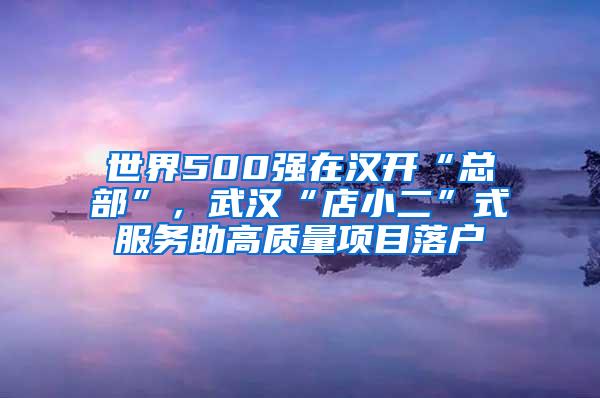 世界500强在汉开“总部”，武汉“店小二”式服务助高质量项目落户