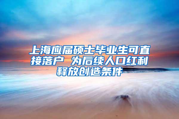 上海应届硕士毕业生可直接落户 为后续人口红利释放创造条件