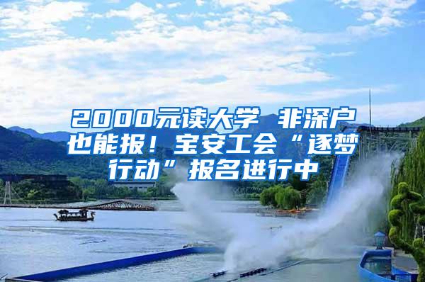 2000元读大学 非深户也能报！宝安工会“逐梦行动”报名进行中