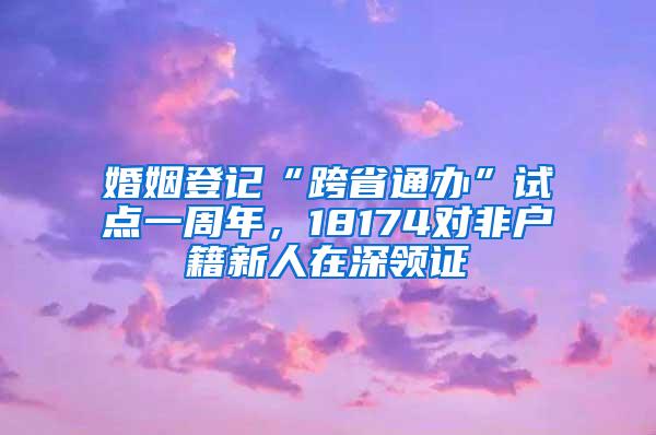 婚姻登记“跨省通办”试点一周年，18174对非户籍新人在深领证