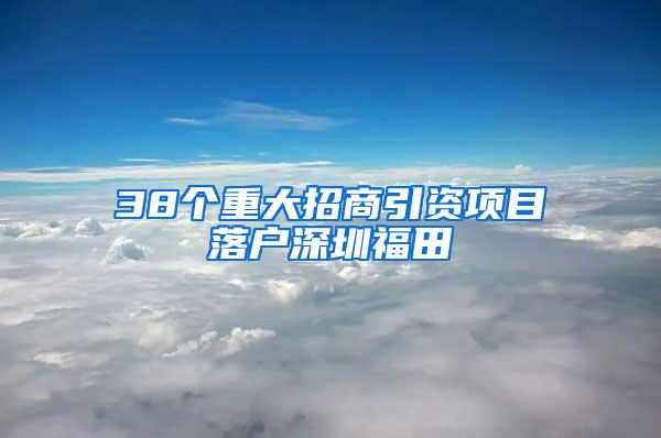 38个重大招商引资项目落户深圳福田