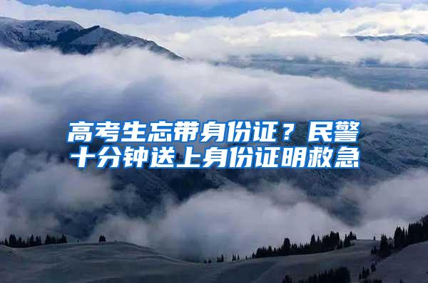 高考生忘带身份证？民警十分钟送上身份证明救急