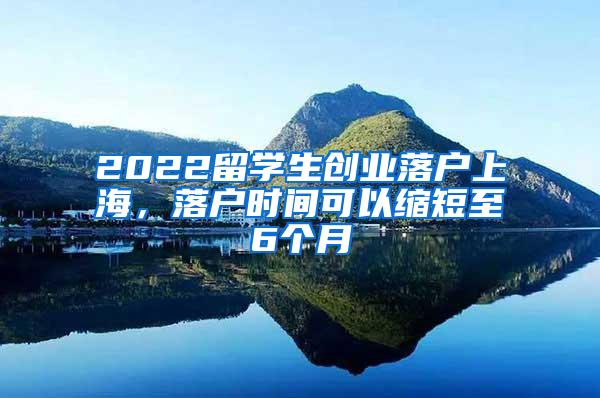 2022留学生创业落户上海，落户时间可以缩短至6个月