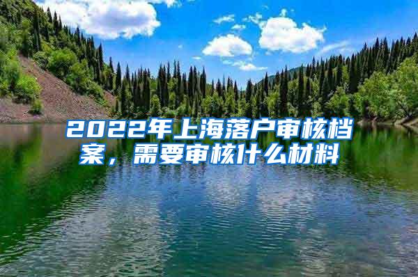 2022年上海落户审核档案，需要审核什么材料