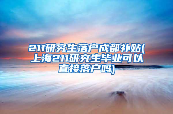211研究生落户成都补贴(上海211研究生毕业可以直接落户吗)