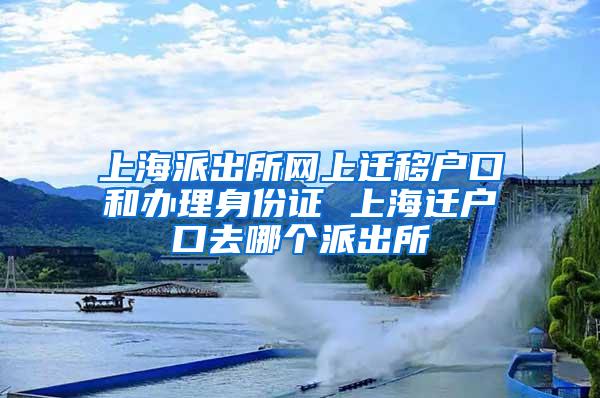 上海派出所网上迁移户口和办理身份证 上海迁户口去哪个派出所