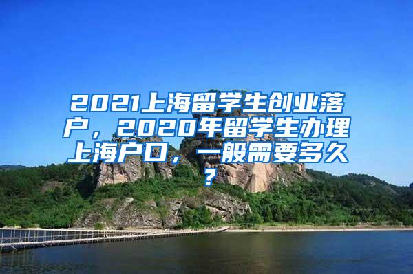 2021上海留学生创业落户，2020年留学生办理上海户口，一般需要多久？