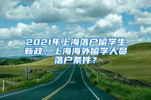 2021年上海落户留学生新政，上海海外留学人员落户条件？