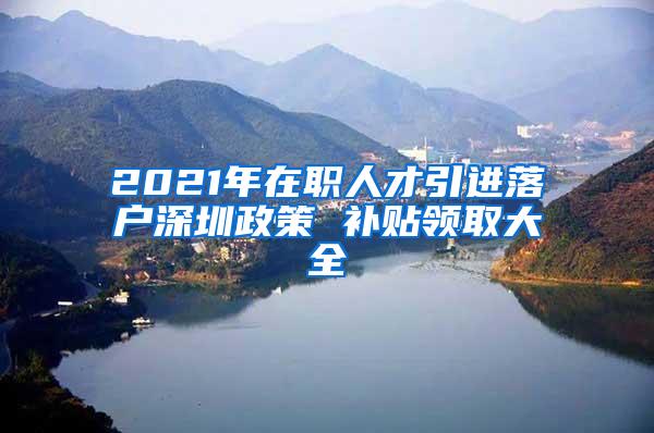 2021年在职人才引进落户深圳政策 补贴领取大全