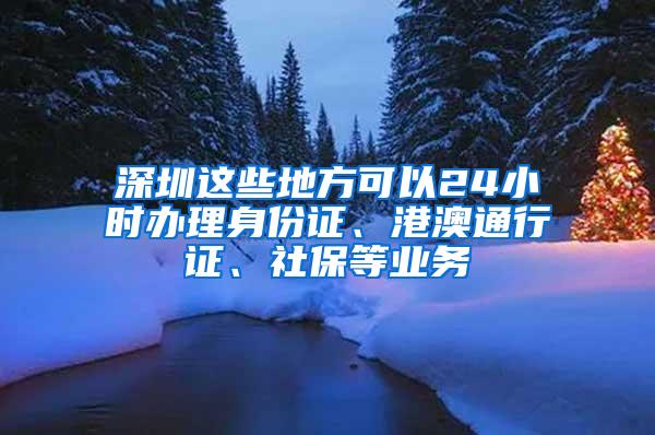 深圳这些地方可以24小时办理身份证、港澳通行证、社保等业务