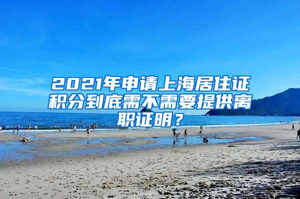 2021年申请上海居住证积分到底需不需要提供离职证明？