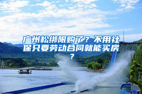 广州松绑限购了？不用社保只要劳动合同就能买房？