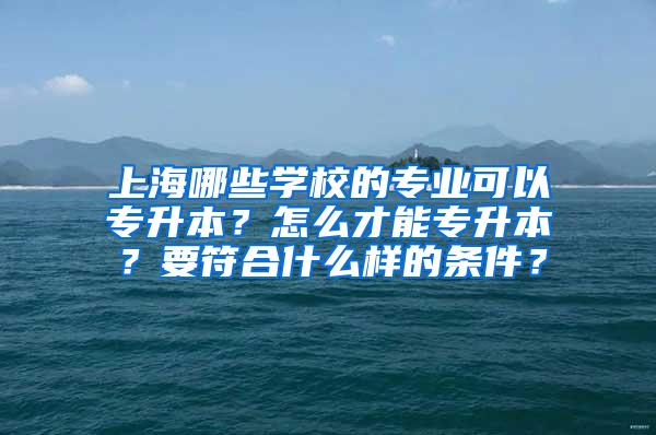 上海哪些学校的专业可以专升本？怎么才能专升本？要符合什么样的条件？