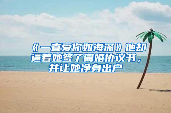 《一直爱你如海深》他却逼着她签了离婚协议书，并让她净身出户