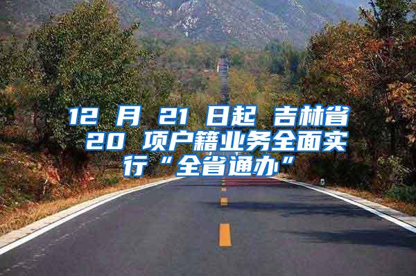 12 月 21 日起 吉林省 20 项户籍业务全面实行“全省通办”