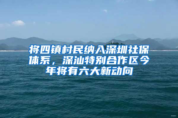 将四镇村民纳入深圳社保体系，深汕特别合作区今年将有六大新动向