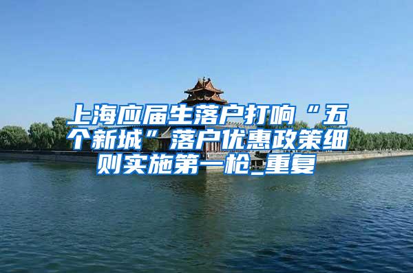 上海应届生落户打响“五个新城”落户优惠政策细则实施第一枪_重复