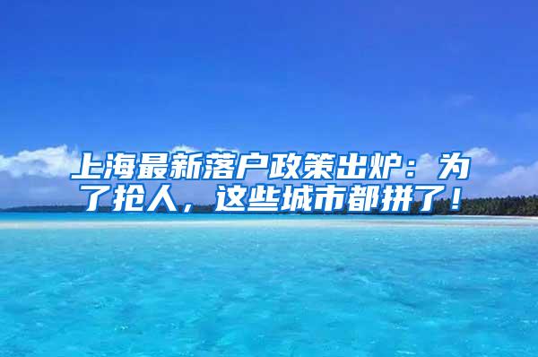 上海最新落户政策出炉：为了抢人，这些城市都拼了！