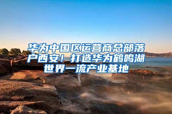 华为中国区运营商总部落户西安！打造华为鹤鸣湖世界一流产业基地