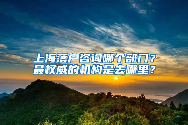 上海落户咨询哪个部门？最权威的机构是去哪里？