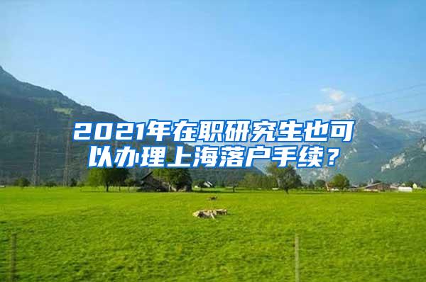 2021年在职研究生也可以办理上海落户手续？