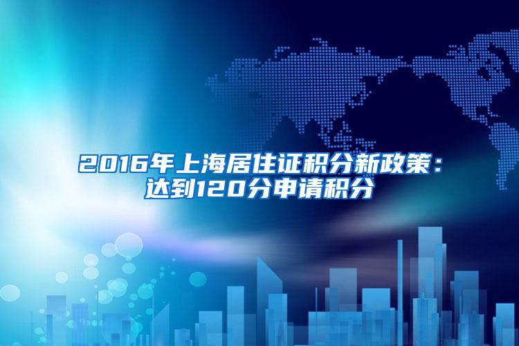 2016年上海居住证积分新政策：达到120分申请积分