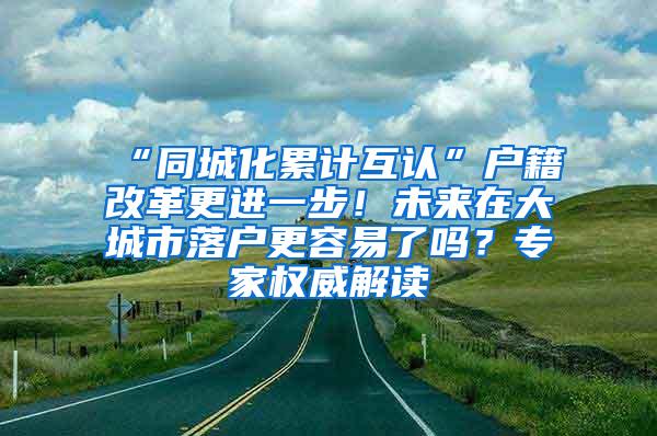 “同城化累计互认”户籍改革更进一步！未来在大城市落户更容易了吗？专家权威解读