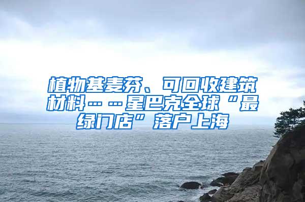 植物基麦芬、可回收建筑材料……星巴克全球“最绿门店”落户上海