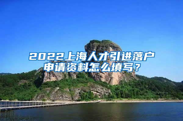 2022上海人才引进落户申请资料怎么填写？