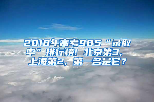 2018年高考985“录取率”排行榜! 北京第3, 上海第2, 第一名是它？