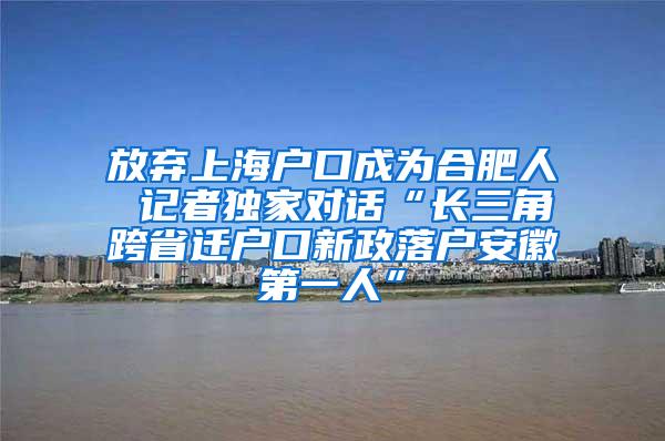 放弃上海户口成为合肥人 记者独家对话“长三角跨省迁户口新政落户安徽第一人”