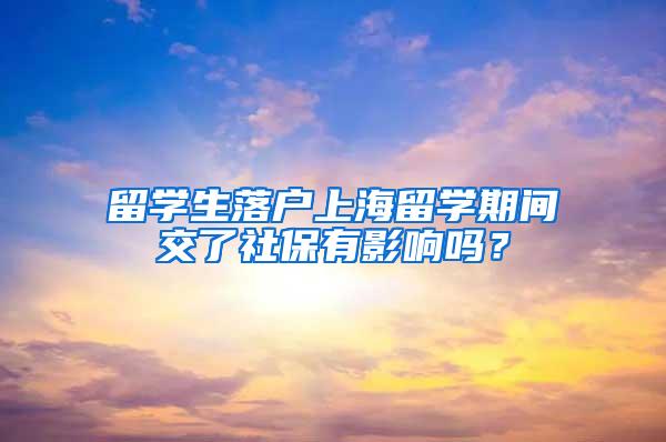 留学生落户上海留学期间交了社保有影响吗？