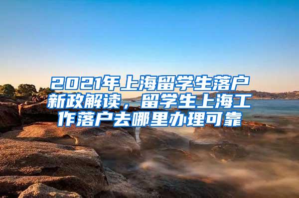 2021年上海留学生落户新政解读，留学生上海工作落户去哪里办理可靠