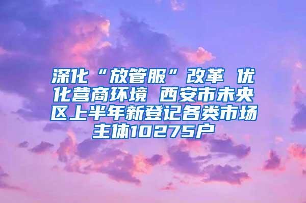 深化“放管服”改革 优化营商环境 西安市未央区上半年新登记各类市场主体10275户