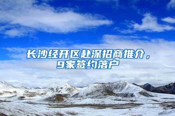 长沙经开区赴深招商推介，9家签约落户