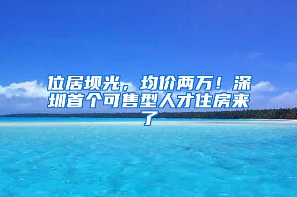 位居坝光，均价两万！深圳首个可售型人才住房来了