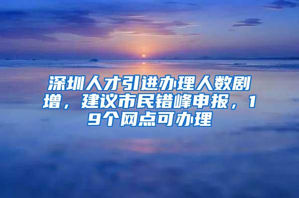 深圳人才引进办理人数剧增，建议市民错峰申报，19个网点可办理