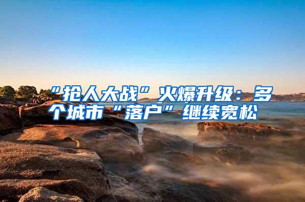 “抢人大战”火爆升级：多个城市“落户”继续宽松