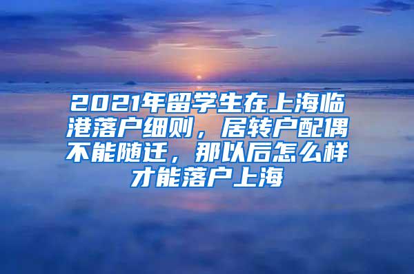 2021年留学生在上海临港落户细则，居转户配偶不能随迁，那以后怎么样才能落户上海