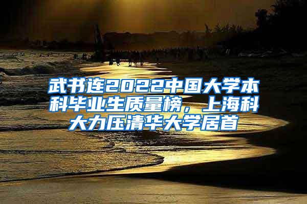 武书连2022中国大学本科毕业生质量榜，上海科大力压清华大学居首