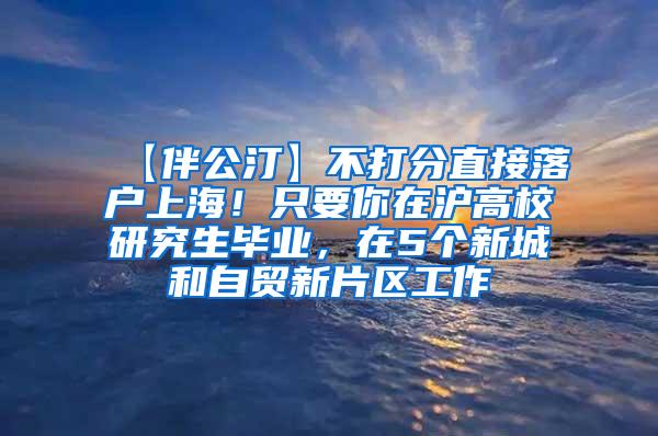 【伴公汀】不打分直接落户上海！只要你在沪高校研究生毕业，在5个新城和自贸新片区工作