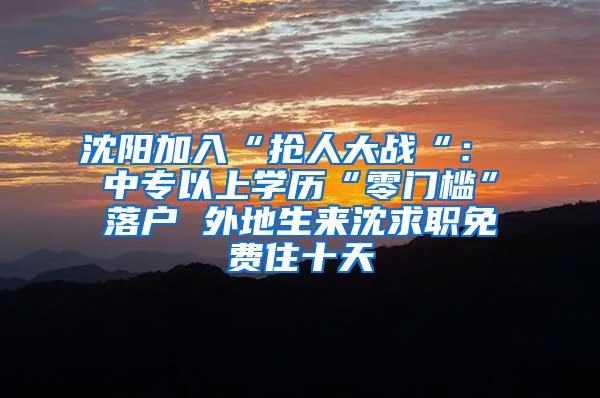 沈阳加入“抢人大战“： 中专以上学历“零门槛”落户 外地生来沈求职免费住十天