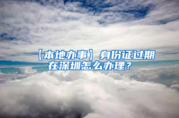 【本地办事】身份证过期在深圳怎么办理？