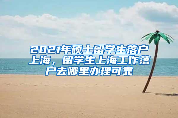 2021年硕士留学生落户上海，留学生上海工作落户去哪里办理可靠