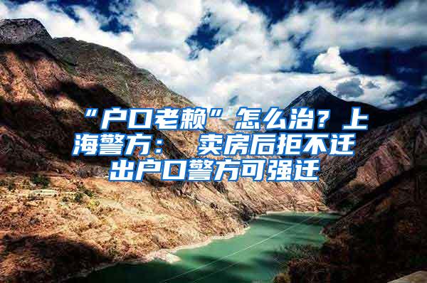 “户口老赖”怎么治？上海警方： 卖房后拒不迁出户口警方可强迁