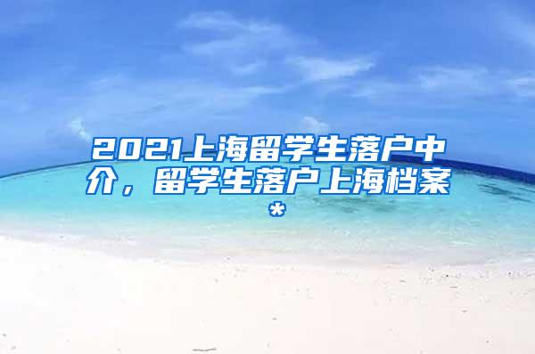 2021上海留学生落户中介，留学生落户上海档案＊