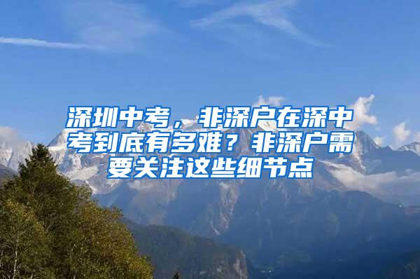 深圳中考，非深户在深中考到底有多难？非深户需要关注这些细节点