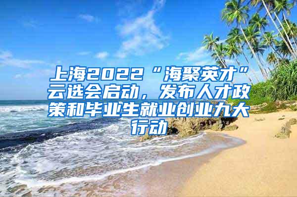 上海2022“海聚英才”云选会启动，发布人才政策和毕业生就业创业九大行动