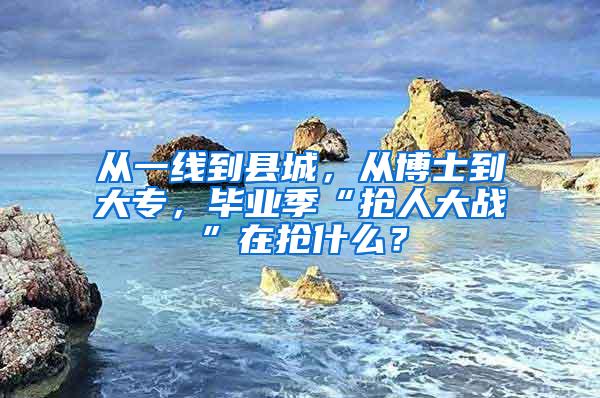 从一线到县城，从博士到大专，毕业季“抢人大战”在抢什么？